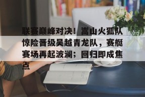 关于联赛巅峰对决！嵩山火狐队惊险晋级吴越青龙队，赛艇赛场再起波澜；回归即成焦点的信息
